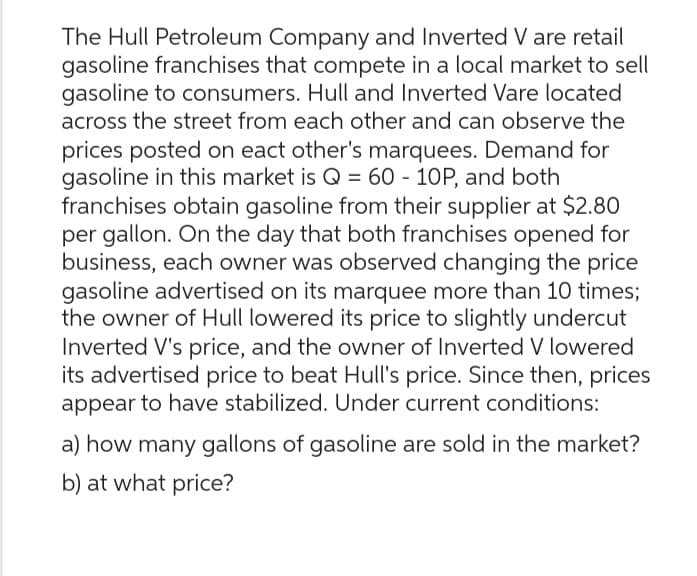 The Hull Petroleum Company and Inverted V are retail
gasoline franchises that compete in a local market to sell
gasoline to consumers. Hull and Inverted Vare located
across the street from each other and can observe the
prices posted on eact other's marquees. Demand for
gasoline in this market is Q = 60 - 10P, and both
franchises obtain gasoline from their supplier at $2.80
per gallon. On the day that both franchises opened for
business, each owner was observed changing the price
gasoline advertised on its marquee more than 10 times;
the owner of Hull lowered its price to slightly undercut
Inverted V's price, and the owner of Inverted V lowered
its advertised price to beat Hull's price. Since then, prices
appear to have stabilized. Under current conditions:
a) how many gallons of gasoline are sold in the market?
b) at what price?