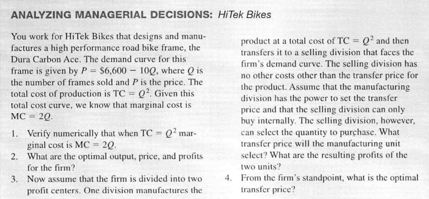 1. Verify numerically that when TC = Q² mar-
ginal cost is MC = 2Q.
2. What are the optimal output, price, and profits
can select the quantity to purchase. What
transfer price will the manufacturing unit
select? What are the resulting profits of the
%3D
%3D
for the firm?
two units?
4. From the firm's standpoint, what is the optimal
transfer price?
3. Now assume that the firm is divided into two
profit centers. One division manufactures the
