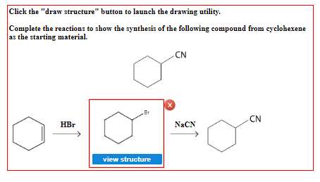 Click the "draw structure" button to launch the drawing utility.
Complete the reactions to show the synthesis of the following compound from cyclohexene
as the starting material.
HBr
Br
view structure
x
CN
NaCN
CN