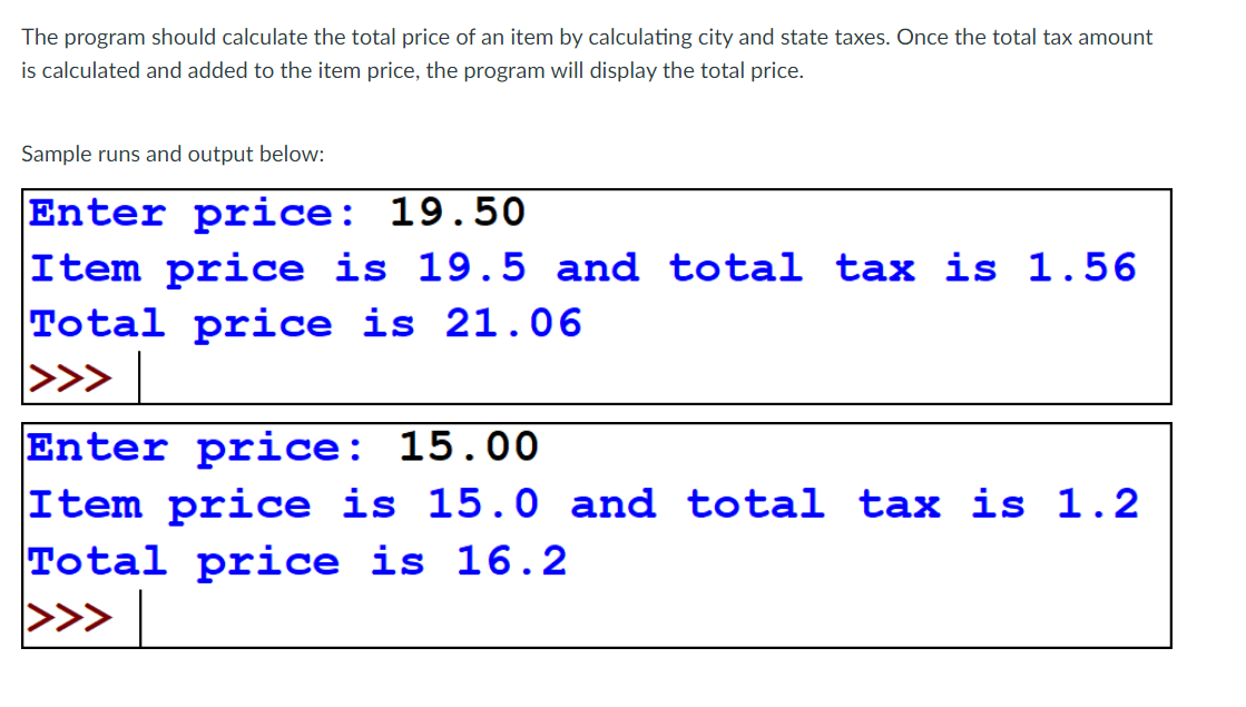 The program should calculate the total price of an item by calculating city and state taxes. Once the total tax amount
is calculated and added to the item price, the program will display the total price.
Sample runs and output below:
Enter price: 19.50
Item price is 19.5 and total tax is 1.56
Total price is 21.06
>>>
Enter price: 15.00
Item price is 15.0 and total tax is 1.2
Total price is 16.2
<<<