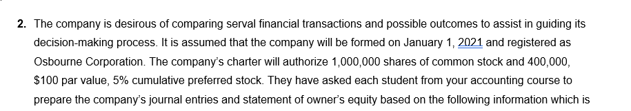 2. The company is desirous of comparing serval financial transactions and possible outcomes to assist in guiding its
decision-making process. It is assumed that the company will be formed on January 1, 2021 and registered as
Osbourne Corporation. The company's charter will authorize 1,000,000 shares of common stock and 400,000,
$100 par value, 5% cumulative preferred stock. They have asked each student from your accounting course to
prepare the company's journal entries and statement of owner's equity based on the following information which is
