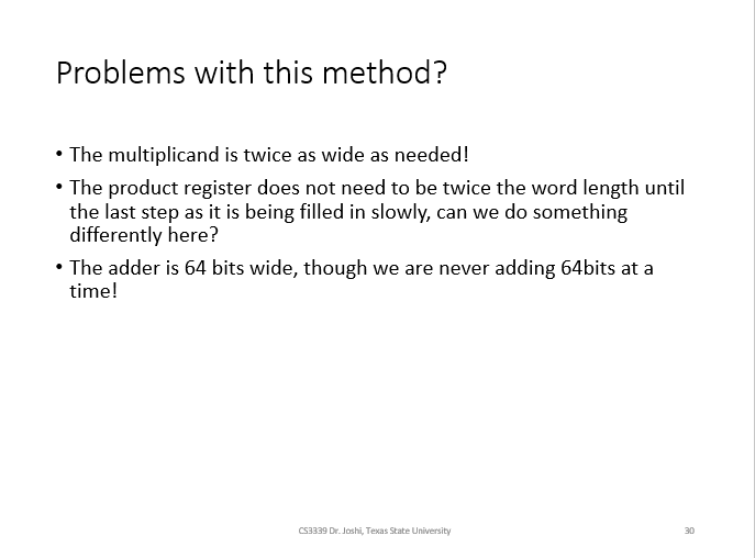 Problems with this method?
• The multiplicand is twice as wide as needed!
• The product register does not need to be twice the word length until
the last step as it is being filled in slowly, can we do something
differently here?
• The adder is 64 bits wide, though we are never adding 64bits at a
time!
CS3339 Dr. Joshi, Texas State University
30
