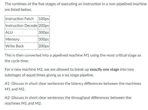 The runtimes of the five stages of executing an instruction in a non-pipelined machine
are listed below.
Instruction Fetch 100ps
Instruction Decode 200ps
300ps
300ps
ALU
Memory
Write Back
200ps
This is then converted into a pipelined machine M1 using the most critical stage as
the cycle time.
For a new machine M2, we are allowed to break up exactly one stage into two
substages of equal times giving us a six stage pipeline.
A1: Discuss in short clear sentences the latency differences between the machines
M1 and M2.
A2: Discuss in short clear sentences the throughput differences between the
machines M1 and M2.
