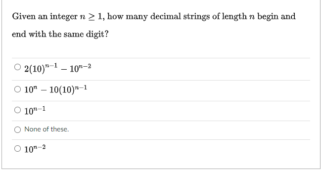 Given an integer n > 1, how many decimal strings of length n begin and
end with the same digit?
2(10)"-1 – 10"-2
O 10" – 10(10)"-1
O 10"-1
None of these.
O 10"-2
