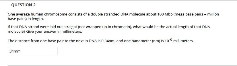QUESTION 2
One average human chromosome consists of a double stranded DNA molecule about 100 Mbp (mega base pairs = million
base pairs) in length.
If that DNA strand were laid out straight (not wrapped up in chromatin), what would be the actual length of that DNA
molecule? Give your answer in millimeters.
The distance from one base pair to the next in DNA is 0.34nm, and one nanometer (nm) is 10-6 millimeters.
34mm
