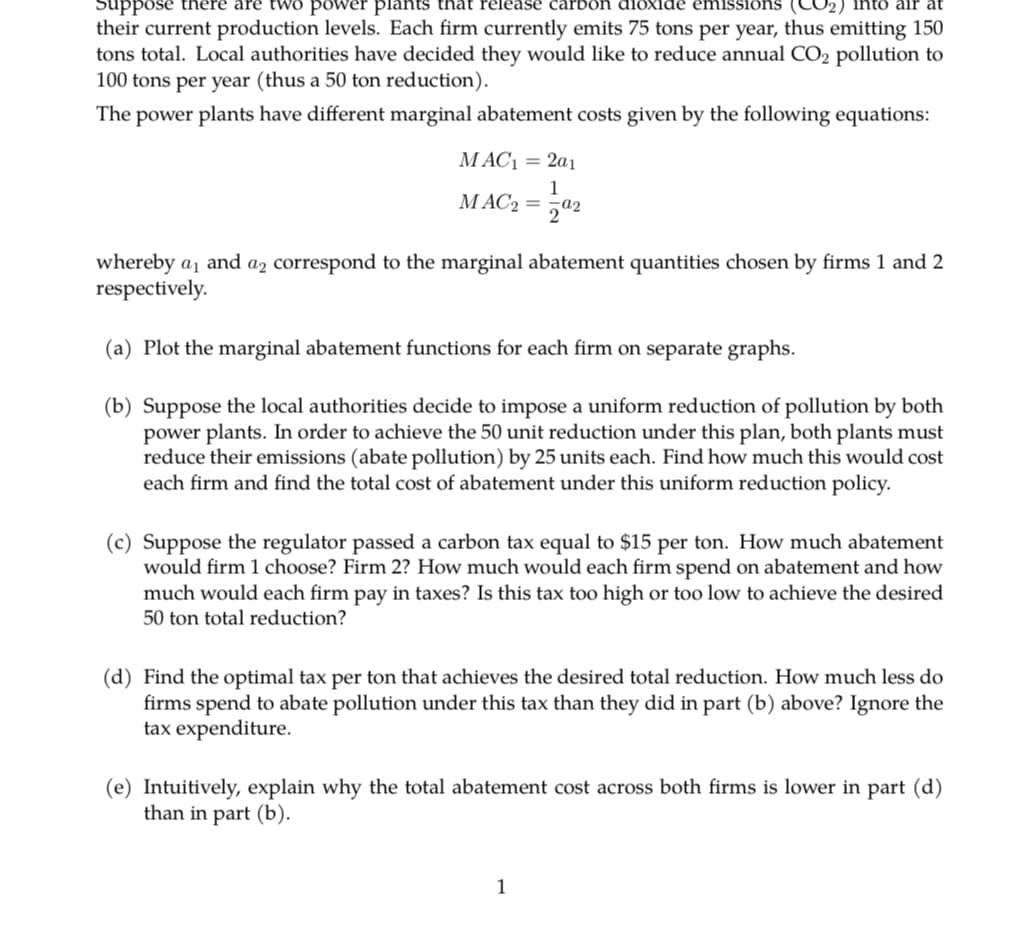 Suppose there are
plants that release carbon dioxide emissions (CO₂) into air at
their current production levels. Each firm currently emits 75 tons per year, thus emitting 150
tons total. Local authorities have decided they would like to reduce annual CO₂ pollution to
100 tons per year (thus a 50 ton reduction).
The power plants have different marginal abatement costs given by the following equations:
MAC₁ = 2a1
1
MAC2 = 02
whereby a₁ and a2 correspond to the marginal abatement quantities chosen by firms 1 and 2
respectively.
(a) Plot the marginal abatement functions for each firm on separate graphs.
(b) Suppose the local authorities decide to impose a uniform reduction of pollution by both
power plants. In order to achieve the 50 unit reduction under this plan, both plants must
reduce their emissions (abate pollution) by 25 units each. Find how much this would cost
each firm and find the total cost of abatement under this uniform reduction policy.
(c) Suppose the regulator passed a carbon tax equal to $15 per ton. How much abatement
would firm 1 choose? Firm 2? How much would each firm spend on abatement and how
much would each firm pay in taxes? Is this tax too high or too low to achieve the desired
50 ton total reduction?
(d) Find the optimal tax per ton that achieves the desired total reduction. How much less do
firms spend to abate pollution under this tax than they did in part (b) above? Ignore the
tax expenditure.
(e) Intuitively, explain why the total abatement cost across both firms is lower in part (d)
than in part (b).
1