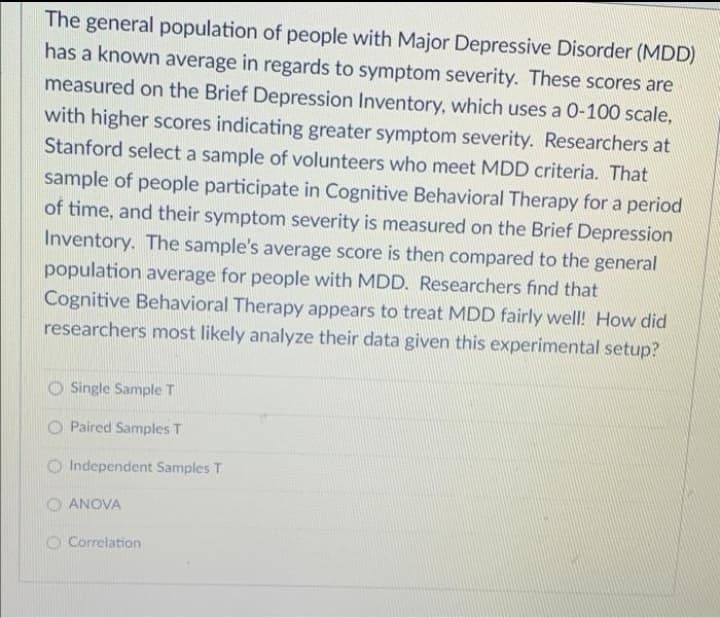 The general population of people with Major Depressive Disorder (MDD)
has a known average in regards to symptom severity. These scores are
measured on the Brief Depression Inventory, which uses a 0-100 scale,
with higher scores indicating greater symptom severity. Researchers at
Stanford select a sample of volunteers who meet MDD criteria. That
sample of people participate in Cognitive Behavioral Therapy for a period
of time, and their symptom severity is measured on the Brief Depression
Inventory. The sample's average score is then compared to the general
population average for people with MDD. Researchers find that
Cognitive Behavioral Therapy appears to treat MDD fairly well! How did
researchers most likely analyze their data given this experimental setup?
O Single Sample T
O Paired Samples T
O Independent Samples T
O ANOVA
O Correlation