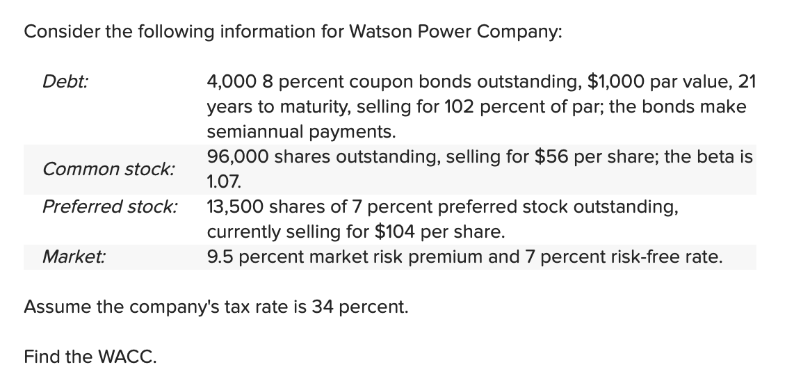 Consider the following information for Watson Power Company:
Debt:
Common stock:
Preferred stock:
Market:
4,000 8 percent coupon bonds outstanding, $1,000 par value, 21
years to maturity, selling for 102 percent of par; the bonds make
semiannual payments.
Find the WACC.
96,000 shares outstanding, selling for $56 per share; the beta is
1.07.
13,500 shares of 7 percent preferred stock outstanding,
currently selling for $104 per share.
9.5 percent market risk premium and 7 percent risk-free rate.
Assume the company's tax rate is 34 percent.
