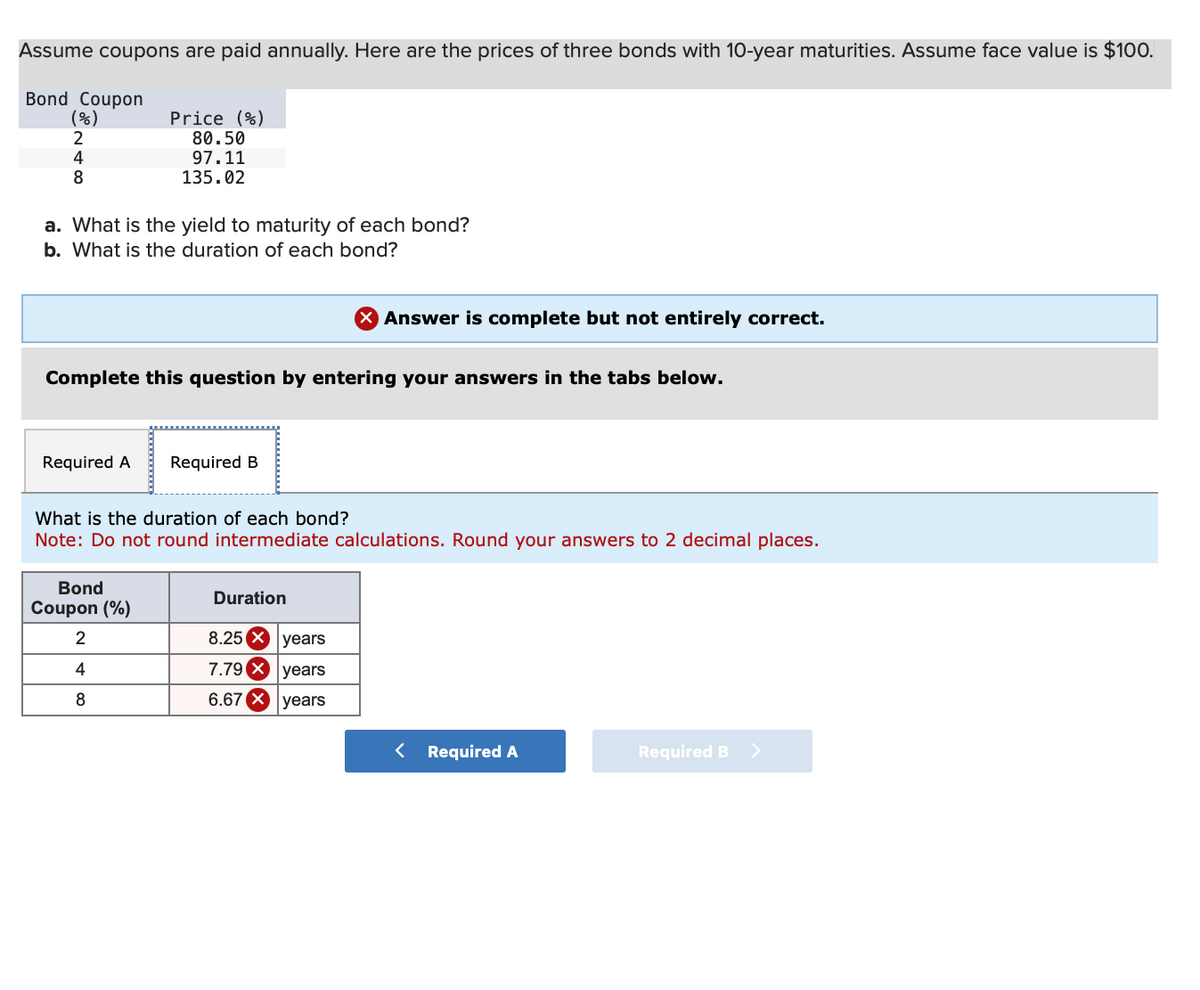 Assume coupons are paid annually. Here are the prices of three bonds with 10-year maturities. Assume face value is $100.
Bond Coupon
(%)
2
4
8
a. What is the yield to maturity of each bond?
b. What is the duration of each bond?
Required A
Price (%)
80.50
97.11
135.02
Complete this question by entering your answers in the tabs below.
Bond
Coupon (%)
2
4
8
Required B
What is the duration of each bond?
Note: Do not round intermediate calculations. Round your answers to 2 decimal places.
Duration
X Answer is complete but not entirely correct.
8.25 X
7.79 X
6.67 X
years
years
years
< Required A
Required B >