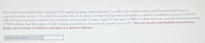 You have been tasked with using the FCF model to value Julie's Jewelry Co. After your initial review, you find that Julie's has a
reported equity beta of 1.5, a debt-to-equity ratio of 5, and a tax rate of 21 percent. In addition, market conditions suggest a risk-free
rate of 4 percent and a market risk premium of 8 percent. If Julle's had FCF last year of $45.5 million and has current debt outstanding
of $116 million, find the value of Julle's equity assuming a 2.9 percent growth rate in FCF. (Do not round intermediate calculations.
Enter your answer in millions rounded to 2 decimal places.)
Value of the equity