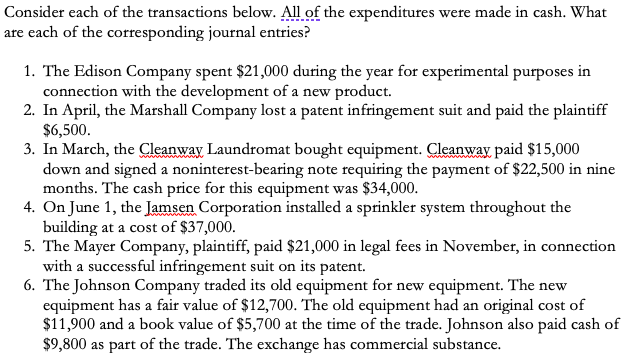Consider each of the transactions below. All of the expenditures were made in cash. What
are each of the corresponding journal entries?
1. The Edison Company spent $21,000 during the year for experimental purposes in
connection with the development of a new product.
2. In April, the Marshall Company lost a patent infringement suit and paid the plaintiff
$6,500.
3. In March, the Cleanway Laundromat bought equipment. Cleanway paid $15,000
down and signed a noninterest-bearing note requiring the payment of $22,500 in nine
months. The cash price for this equipment was $34,000.
4. On June 1, the Jamsen Corporation installed a sprinkler system throughout the
building at a cost of $37,000.
5. The Mayer Company, plaintiff, paid $21,000 in legal fees in November, in connection
with a successful infringement suit on its patent.
6. The Johnson Company traded its old equipment for new equipment. The new
equipment has a fair value of $12,700. The old equipment had an original cost of
$11,900 and a book value of $5,700 at the time of the trade. Johnson also paid cash of
$9,800 as part of the trade. The exchange has commercial substance.
