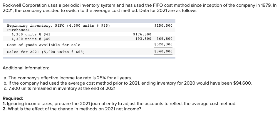 Rockwell Corporation uses a periodic inventory system and has used the FIFO cost method since inception of the company in 1979. In
2021, the company decided to switch to the average cost method. Data for 2021 are as follows:
Beginning inventory, FIFO (4,300 units @ $35)
Purchases:
4,300 units e $41
4,300 units e $45
$150,500
$176,300
193,500 369,800
Cost of goods available for sale
$520,300
Sales for 2021 (5,000 units e $68)
$340,000
Additional Information:
a. The company's effective income tax rate is 25% for all years.
b. If the company had used the average cost method prior to 2021, ending inventory for 2020 would have been $94,600.
c. 7,900 units remained in inventory at the end of 2021.
Required:
1. Ignoring income taxes, prepare the 2021 journal entry to adjust the accounts to reflect the average cost method.
2. What is the effect of the change in methods on 2021 net income?
