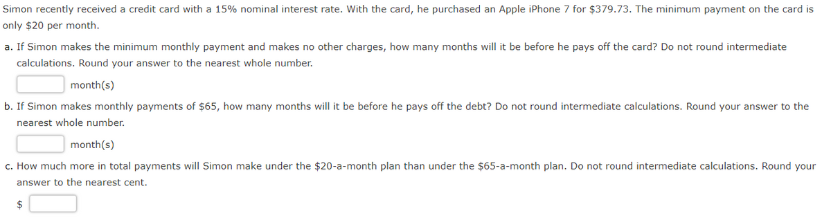 Simon recently received a credit card with a 15% nominal interest rate. With the card, he purchased an Apple iPhone 7 for $379.73. The minimum payment on the card is
only $20 per month.
a. If Simon makes the minimum monthly payment and makes no other charges, how many months will it be before he pays off the card? Do not round intermediate
calculations. Round your answer to the nearest whole number.
month(s)
b. If Simon makes monthly payments of $65, how many months will it be before he pays off the debt? Do not round intermediate calculations. Round your answer to the
nearest whole number.
month(s)
c. How much more in total payments will Simon make under the $20-a-month plan than under the $65-a-month plan. Do not round intermediate calculations. Round your
answer to the nearest cent.
$