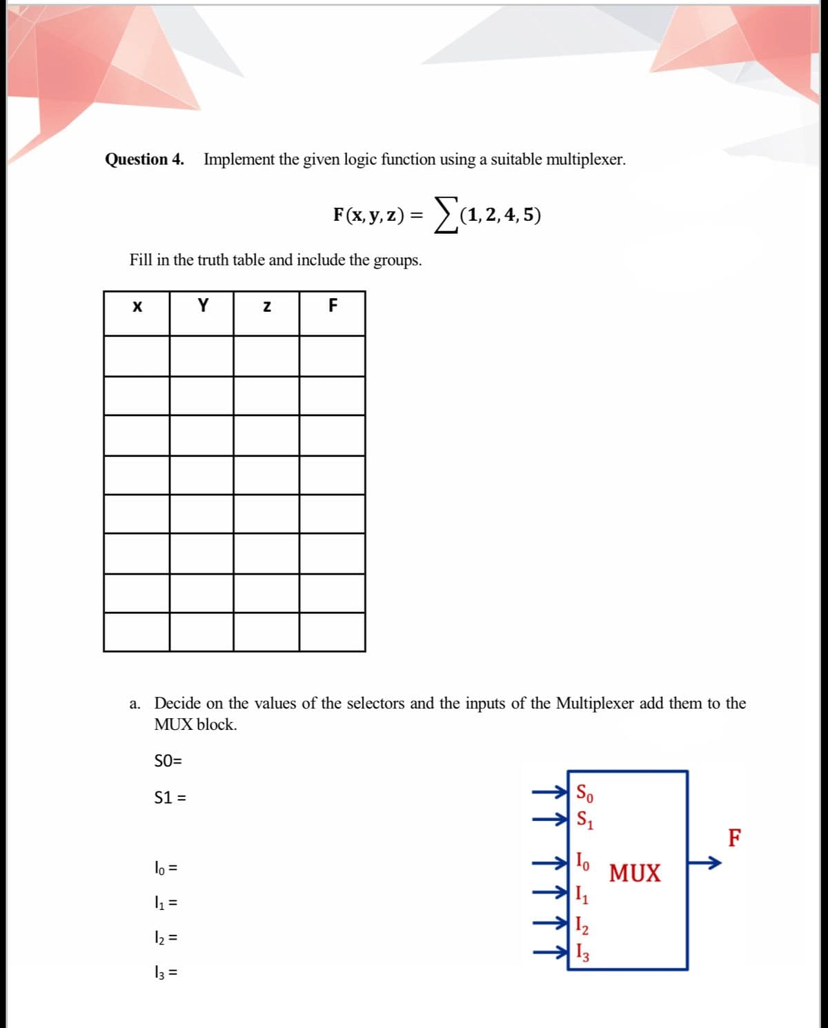 Question 4. Implement the given logic function using a suitable multiplexer.
F (x, y, 2) = (1,2, 4, 5)
Ea.2.4.5)
Fill in the truth table and include the groups.
X
Y
F
a. Decide on the values of the selectors and the inputs of the Multiplexer add them to the
MUX block.
SO=
S1 =
So
F
lo =
MUX
I1
I2
I3
2 =
13 =
↑↑ ↑↑↑
