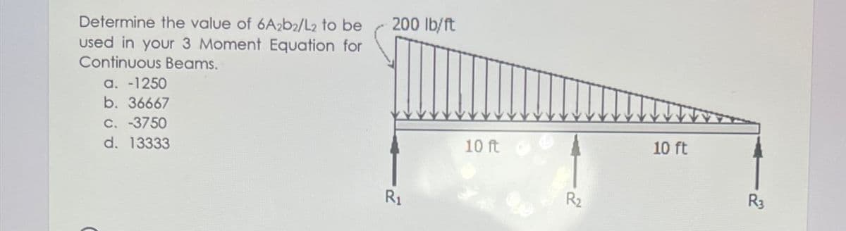 Determine the value of 6A2b2/L2 to be
used in your 3 Moment Equation for
Continuous Beams.
200 lb/ft
а. -1250
b. 36667
C. 3750
d. 13333
10 ft
10 ft
R1
R2
R3
