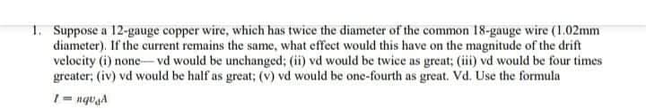 1. Suppose a 12-gauge copper wire, which has twice the diameter of the common 18-gauge wire (1.02mm
diameter). If the current remains the same, what effect would this have on the magnitude of the drift
velocity (i) none- vd would be unchanged; (ii) vd would be twice as great; (iii) vd would be four times
greater; (iv) vd would be half as great; (v) vd would be one-fourth as great. Vd. Use the formula
