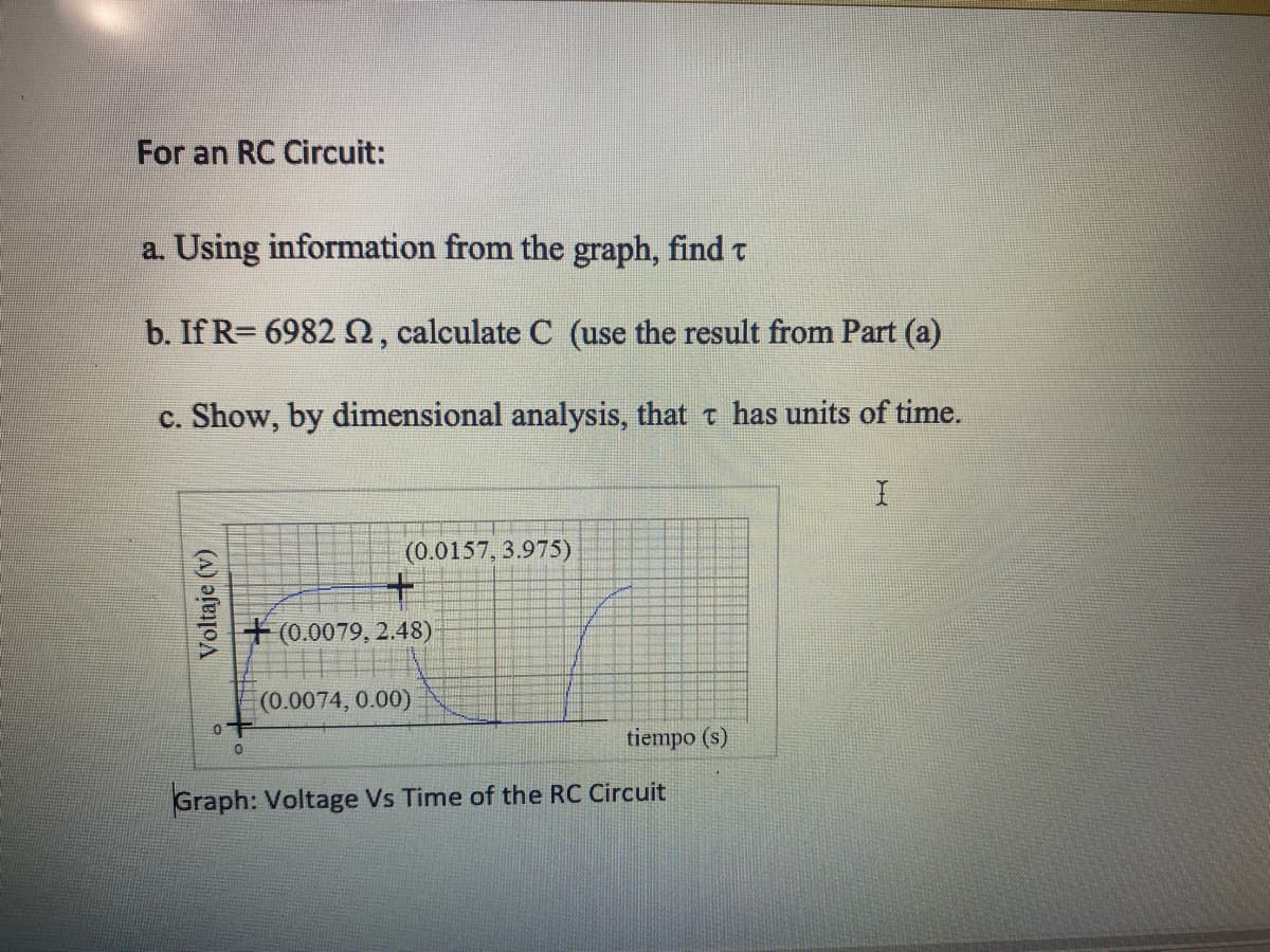 For an RC Circuit:
a. Using information from the graph, find t
b. If R= 6982 0, calculate C (use the result from Part (a)
c. Show, by dimensional analysis, that t has units of time.
(0.0157, 3.975)
+(0.0079, 2.48)
(0.0074, 0.00)
tiempo (s)
Graph: Voltage Vs Time of the RC Circuit
Voltaje (v)

