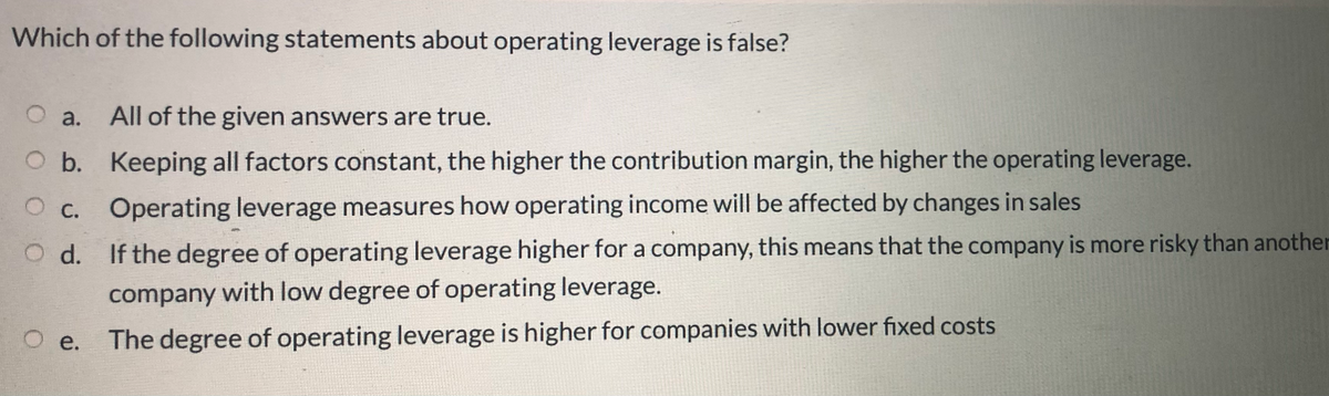 Which of the following statements about operating leverage is false?
O a.
All of the given answers are true.
O b. Keeping all factors constant, the higher the contribution margin, the higher the operating leverage.
OC.
Operating leverage measures how operating income will be affected by changes in sales
O d. If the degree of operating leverage higher for a company, this means that the company is more risky than another
company with low degree of operating leverage.
The degree of operating leverage is higher for companies with lower fixed costs
O e.
