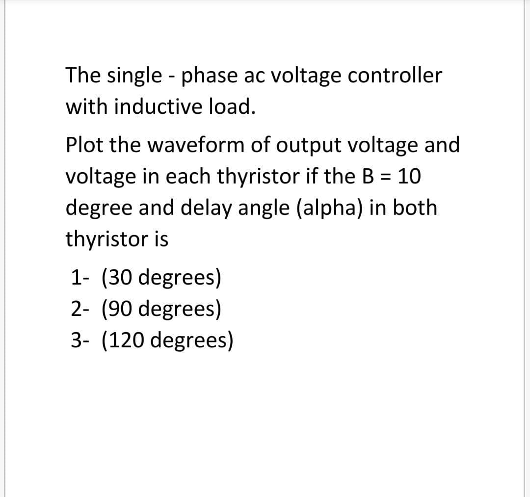 The single - phase ac voltage controller
with inductive load.
Plot the waveform of output voltage and
voltage in each thyristor if the B = 10
degree and delay angle (alpha) in both
thyristor is
%3D
1- (30 degrees)
2- (90 degrees)
3- (120 degrees)
