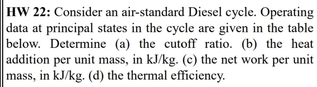 HW 22: Consider an air-standard Diesel cycle. Operating
|data at principal states in the cycle are given in the table
below. Determine (a) the cutoff ratio. (b) the heat
addition
per unit mass, in kJ/kg. (c) the net work per unit
mass, in kJ/kg. (d) the thermal efficiency.
