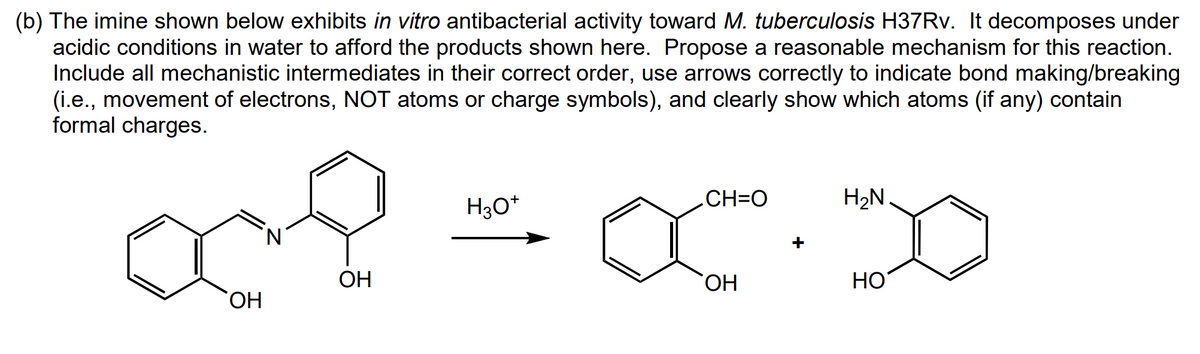 (b) The imine shown below exhibits in vitro antibacterial activity toward M. tuberculosis H37Rv. It decomposes under
acidic conditions in water to afford the products shown here. Propose a reasonable mechanism for this reaction.
Include all mechanistic intermediates in their correct order, use arrows correctly to indicate bond making/breaking
(i.e., movement of electrons, NOT atoms or charge symbols), and clearly show which atoms (if any) contain
formal charges.
OH
N
ОН
H3O+
H₂N
CH=O
XX
OH
HO