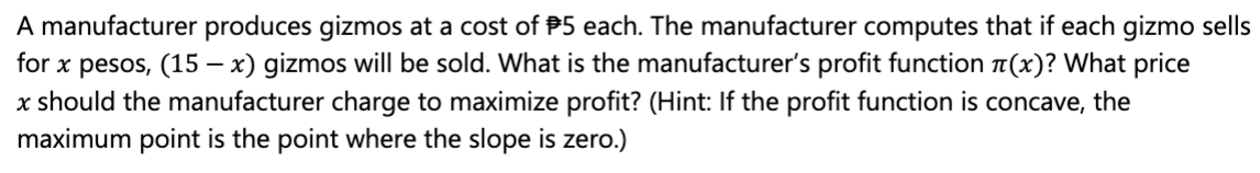 A manufacturer produces gizmos at a cost of P5 each. The manufacturer computes that if each gizmo sells
for x pesos, (15 – x) gizmos will be sold. What is the manufacturer's profit function a(x)? What price
x should the manufacturer charge to maximize profit? (Hint: If the profit function is concave, the
maximum point is the point where the slope is zero.)
