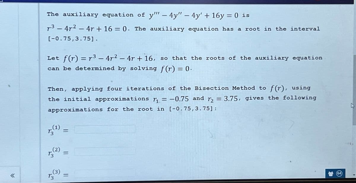 «
The auxiliary equation of y"" - 4y" - 4y' + 16y = 0 is
r³ − 4r² − 4r + 16 = 0. The auxiliary equation has a root in the interval
[-0.75,3.75].
Let f(r) = r³ - 4r² - 4r + 16, so that the roots of the auxiliary equation
can be determined by solving f(r) = 0.
Then, applying four iterations of the Bisection Method to f(r), using
the initial approximations r₁= -0.75 and r2 = 3.75, gives the following
approximations for the root in [-0.75, 3.75]:
(¹1) = [
(2)
13
13
33)
=
(64)