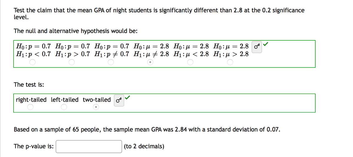 Test the claim that the mean GPA of night students is significantly different than 2.8 at the 0.2 significance
level.
The null and alternative hypothesis would be:
0.7 Но: и
Ні:р < 0.7 H1:р > 0.7 Н1:p + 0.7 Hi: р + 2.8 Нi:д < 2.8 Ні:р > 2.8
Но: р
0.7 Но:р — 0.7 Но:р
2.8 Но: д — 2.8 Но: р
2.8
|3|
The test is:
right-tailed left-tailed two-tailed o
Based on a sample of 65 people, the sample mean GPA was 2.84 with a standard deviation of 0.07.
The p-value is:
(to 2 decimals)
