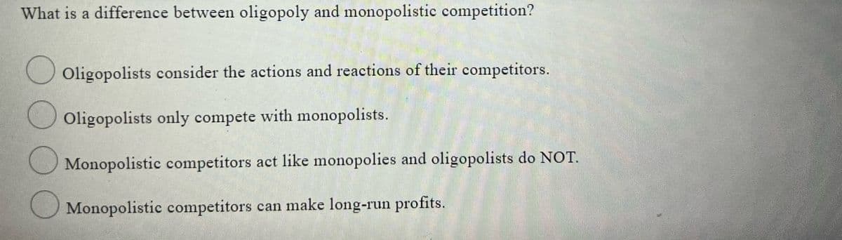 What is a difference between oligopoly and monopolistic competition?
Oligopolists consider the actions and reactions of their competitors.
Oligopolists only compete with monopolists.
U Monopolistic competitors act like monopolies and oligopolists do NOT.
Monopolistic competitors can make long-run profits.
