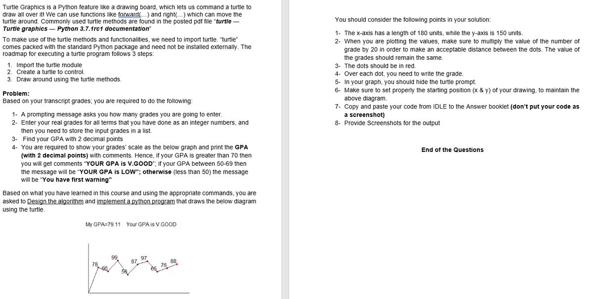 Turtle Graphics is a Python feature like a drawing board, which lets us command a turtle to
draw all over it! We can use functions like forward(...) and right(...) which can move the
turtle around. Commonly used turtle methods are found in the posted pdf file "turtle-
Turtle graphics - Python 3.7.1rc1 documentation"
To make use of the turtle methods and functionalities, we need to import turtle. "turtle"
comes packed with the standard Python package and need not be installed externally. The
roadmap for executing a turtle program follows 3 steps:
1. Import the turtle module
2. Create a turtle to control.
3. Draw around using the turtle methods.
Problem:
Based on your transcript grades; you are required to do the following:
1- A prompting message asks you how many grades you are going to enter.
2- Enter your real grades for all terms that you have done as an integer numbers, and
then you need to store the input grades in a list.
3- Find your GPA with 2 decimal points
4- You are required to show your grades' scale as the below graph and print the GPA
(with 2 decimal points) with comments. Hence, if your GPA is greater than 70 then
you will get comments "YOUR GPA is V.GOOD"; if your GPA between 50-69 then
the message will be "YOUR GPA is LOW"; otherwise (less than 50) the message
will be "You have first warning"
Based on what you have learned in this course and using the appropriate commands, you are
asked to Design the algorithm and implement a python program that draws the below diagram
using the turtle.
My GPA=79.11 Your GPA is V.GOOD
78.60
99
87 97
76 88
You should consider the following points in your solution:
1- The x-axis has a length of 180 units, while the y-axis is 150 units.
2- When you are plotting the values, make sure to multiply the value of the number of
grade by 20 in order to make an acceptable distance between the dots. The value of
the grades should remain the same.
3- The dots should be in red.
4- Over each dot, you need to write the grade.
5- In your graph, you should hide the turtle prompt.
6- Make sure to set properly the starting position (x & y) of your drawing, to maintain the
above diagram.
7- Copy and paste your code from IDLE to the Answer booklet (don't put your code as
a screenshot)
8- Provide Screenshots for the output
End of the Questions