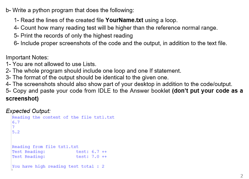 b- Write a python program that does the following:
1- Read the lines of the created file YourName.txt using a loop.
4- Count how many reading test will be higher than the reference normal range.
5- Print the records of only the highest reading
6- Include proper screenshots of the code and the output, in addition to the text file.
Important Notes:
1- You are not allowed to use Lists.
2- The whole program should include one loop and one If statement.
3- The format of the output should be identical to the given one.
4- The screenshots should also show part of your desktop in addition to the code/output.
5- Copy and paste your code from IDLE to the Answer booklet (don't put your code as a
screenshot)
Expected Output:
Reading the content of the file txtl.txt
6.7
7
5.2
Reading from file txt1.txt
Test Reading:
test: 6.7 ++
Test Reading:
test: 7.0 ++
You have high reading test total: 2
2