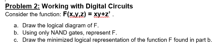Problem 2: Working with Digital Circuits
Consider the function: F(x,y,z) = xy+z'.
a. Draw the logical diagram of F.
b. Using only NAND gates, represent F.
c. Draw the minimized logical representation of the function F found in part b.