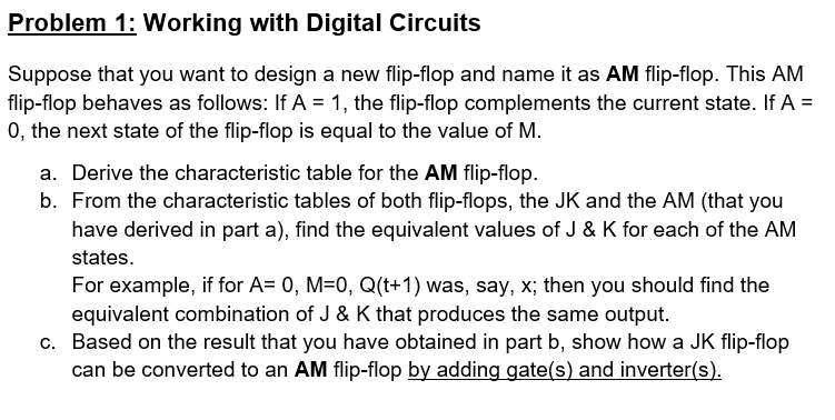 Problem 1: Working with Digital Circuits
Suppose that you want to design a new flip-flop and name it as AM flip-flop. This AM
flip-flop behaves as follows: If A = 1, the flip-flop complements the current state. If A =
0, the next state of the flip-flop is equal to the value of M.
a. Derive the characteristic table for the AM flip-flop.
b. From the characteristic tables of both flip-flops, the JK and the AM (that you
have derived in part a), find the equivalent values of J & K for each of the AM
states.
For example, if for A= 0, M=0, Q(t+1) was, say, x; then you should find the
equivalent combination of J & K that produces the same output.
c. Based on the result that you have obtained in part b, show how a JK flip-flop
can be converted to an AM flip-flop by adding gate(s) and inverter(s).