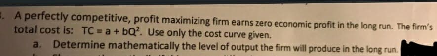 . A perfectly competitive, profit maximizing firm earns zero economic profit in the long run. The firm's
total cost is: TC = a + bQ?. Use only the cost curve given.
a. Determine mathematically the level of output the firm will produce in the long run.
