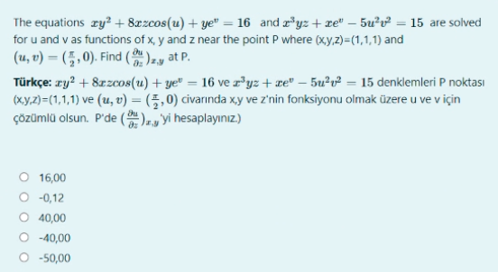 The equations zy? + 8xzcos(u) + ye" = 16 and r*yz+xe" – 5u²v² = 15 are solved
for u and v as functions of x, y and z near the point P where (xy,z)=(1,1,1) and
(u, v) = (5 , 0). Find ( )2, at P.
Türkçe: ry? + 8zzcos(u) + ye" = 16 ve z*yz + æe" – 5u²v² = 15 denklemleri P noktası
(xy,2)=(1,1,1) ve (u, v) = (5,0) civarında xy ve z'nin fonksiyonu olmak üzere u ve v için
ÇÖzümlü olsun. P'de ( ).y 'yi hesaplayınız.)
16,00
O -0,12
O 40,00
O -40,00
O -50,00

