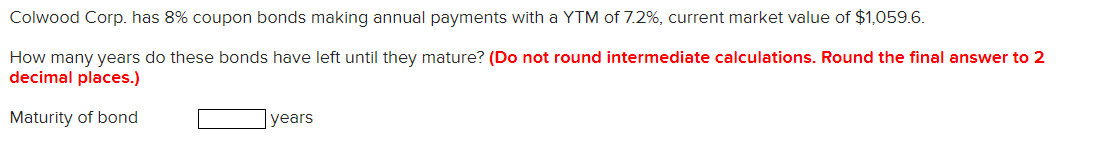 Colwood Corp. has 8% coupon bonds making annual payments with a YTM of 7.2%, current market value of $1,059.6.
How many years do these bonds have left until they mature? (Do not round intermediate calculations. Round the final answer to 2
decimal places.)
Maturity of bond
years