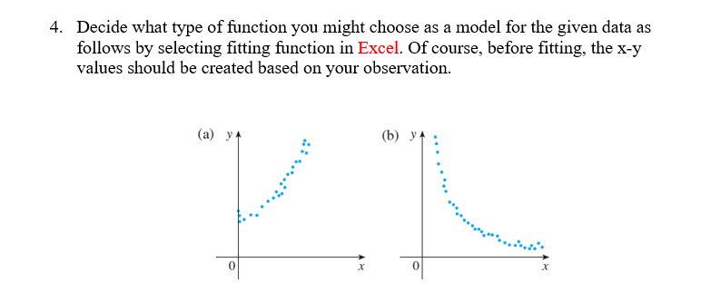 4. Decide what type of function you might choose as a model for the given data as
follows by selecting fitting function in Excel. Of course, before fitting, the x-y
values should be created based on your observation.
(a) y
7
X
(b)
0