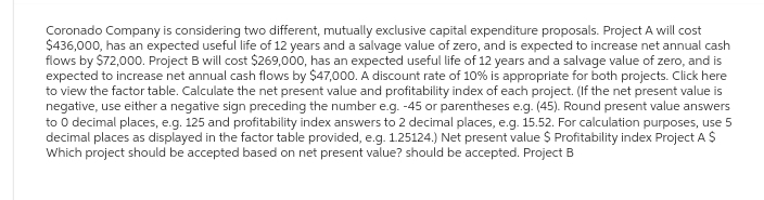 Coronado Company is considering two different, mutually exclusive capital expenditure proposals. Project A will cost
$436,000, has an expected useful life of 12 years and a salvage value of zero, and is expected to increase net annual cash
flows by $72,000. Project B will cost $269,000, has an expected useful life of 12 years and a salvage value of zero, and is
expected to increase net annual cash flows by $47,000. A discount rate of 10% is appropriate for both projects. Click here
to view the factor table. Calculate the net present value and profitability index of each project. (If the net present value is
negative, use either a negative sign preceding the number e.g. -45 or parentheses e.g. (45). Round present value answers
to 0 decimal places, e.g. 125 and profitability index answers to 2 decimal places, e.g. 15.52. For calculation purposes, use 5
decimal places as displayed in the factor table provided, e.g. 1.25124.) Net present value $ Profitability index Project A $
Which project should be accepted based on net present value? should be accepted. Project B