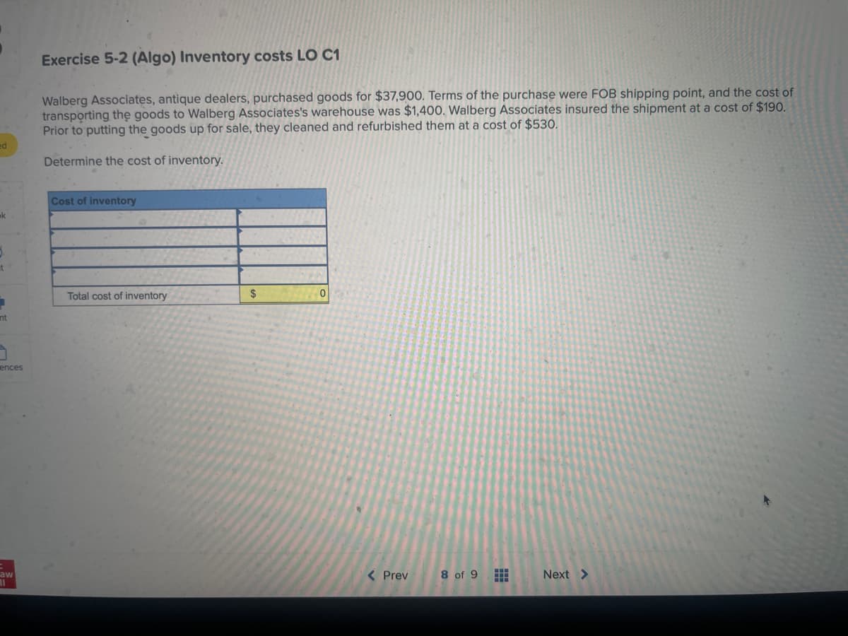 ed
ak
5.
t
1
int
3
ences
aw
11
Exercise 5-2 (Algo) Inventory costs LO C1
Walberg Associates, antique dealers, purchased goods for $37,900. Terms of the purchase were FOB shipping point, and the cost of
transporting the goods to Walberg Associates's warehouse was $1,400. Walberg Associates insured the shipment at a cost of $190.
Prior to putting the goods up for sale, they cleaned and refurbished them at a cost of $530.
Determine the cost of inventory.
Cost of inventory
Total cost of inventory
$
0
< Prev
8 of 9
⠀⠀
Next >