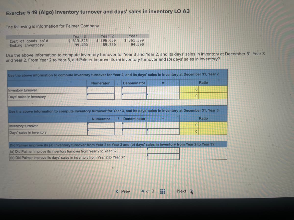 Exercise 5-19 (Algo) Inventory turnover and days' sales in inventory LO A3
The following is information for Palmer Company.
Year 3
$ 613,825
99,400
Cost of goods sold
Ending inventory
Year 2
$ 396,650
89,750
Use the above information to compute inventory turnover for Year 3 and Year 2, and its days' sales in inventory at December 31, Year 3
and Year 2. From Year 2 to Year 3, did Palmer improve its (a) inventory turnover and (b) days' sales in inventory?
Inventory turnover
Days' sales in inventory
Year 1
$361,300
94,500
Use the above information to compute inventory turnover for Year 2, and its days' sales in inventory at December 31, Year 2.
Numerator / Denominator
Inventory turnover
Days' sales in inventory
Use the above information to compute inventory turnover for Year 3, and its days' sales in inventory at December 31, Year 3.
Numerator / Denominator
Ratio
< Prev
0
0
4 of 9 #
Did Palmer improve its (a) inventory turnover from Year 2 to Year 3 and (b) days' sales in inventory from Year 2 to Year 3?
(a) Did Palmer improve its inventory turnover from Year 2 to Year 3?
(b) Did Palmer improve its days' sales in inventory from Year 2 to Year 3?
Next
Ratio
0
0