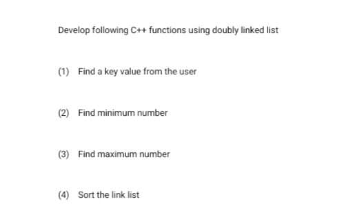 Develop following C++ functions using doubly linked list
(1) Find a key value from the user
(2) Find minimum number
(3) Find maximum number
(4) Sort the link list
