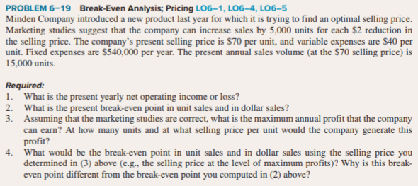 1. What is the present yearly net operating income or loss?
2. What is the present break-even point in unit sales and in dollar sales?
3. Assuming that the marketing studies are correct, what is the maximum annual profit that the company
can earn? At how many units and at what selling price per unit would the company generate this
profit?
