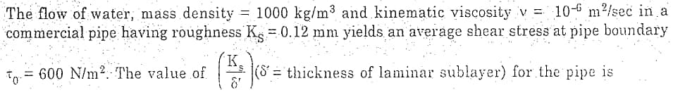 The flow of water, mass density = 1000 kg/m³ and kinematic viscosity v = 10-6 m²/sec in a
commercial pipe having roughness K = 0.12 mm yields an average shear stress at pipe boundary
600 N/m². The value of
To
K.
(S = thickness of laminar sublayer) for the pipe is
&'