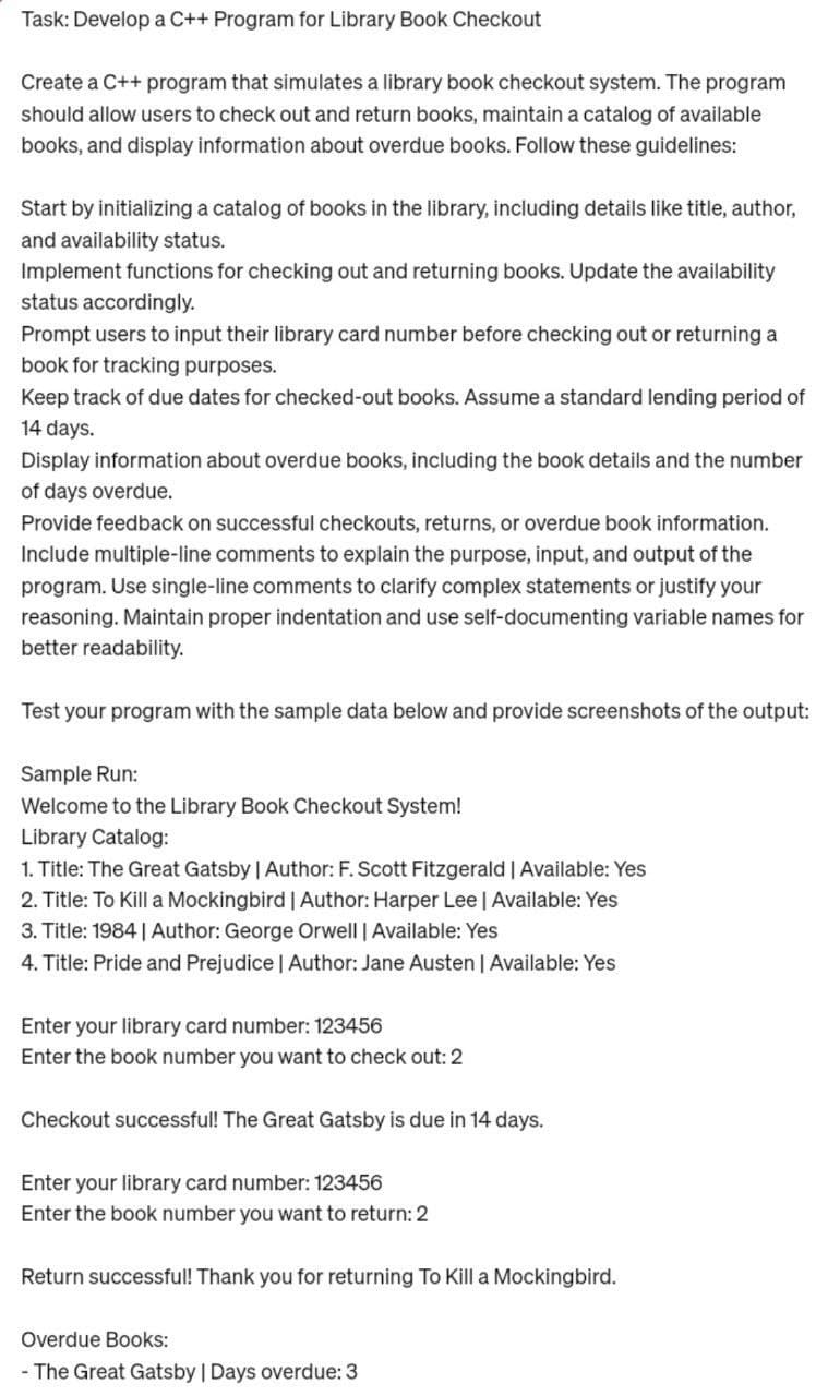 Task: Develop a C++ Program for Library Book Checkout
Create a C++ program that simulates a library book checkout system. The program
should allow users to check out and return books, maintain a catalog of available
books, and display information about overdue books. Follow these guidelines:
Start by initializing a catalog of books in the library, including details like title, author,
and availability status.
Implement functions for checking out and returning books. Update the availability
status accordingly.
Prompt users to input their library card number before checking out or returning a
book for tracking purposes.
Keep track of due dates for checked-out books. Assume a standard lending period of
14 days.
Display information about overdue books, including the book details and the number
of days overdue.
Provide feedback on successful checkouts, returns, or overdue book information.
Include multiple-line comments to explain the purpose, input, and output of the
program. Use single-line comments to clarify complex statements or justify your
reasoning. Maintain proper indentation and use self-documenting variable names for
better readability.
Test your program with the sample data below and provide screenshots of the output:
Sample Run:
Welcome to the Library Book Checkout System!
Library Catalog:
1. Title: The Great Gatsby | Author: F. Scott Fitzgerald | Available: Yes
2. Title: To Kill a Mockingbird | Author: Harper Lee | Available: Yes
3. Title: 1984 | Author: George Orwell | Available: Yes
4. Title: Pride and Prejudice | Author: Jane Austen | Available: Yes
Enter your library card number: 123456
Enter the book number you want to check out: 2
Checkout successful! The Great Gatsby is due in 14 days.
Enter your library card number: 123456
Enter the book number you want to return: 2
Return successful! Thank you for returning To Kill a Mockingbird.
Overdue Books:
- The Great Gatsby | Days overdue: 3