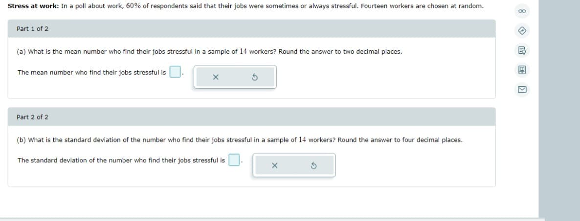 Stress at work: In a poll about work, 60% of respondents said that their jobs were sometimes or always stressful. Fourteen workers are chosen at random.
00
Part 1 of 2
←
(a) What is the mean number who find their jobs stressful in a sample of 14 workers? Round the answer to two decimal places.
B
B
The mean number who find their jobs stressful is
X
S
V
Part 2 of 2
(b) What is the standard deviation of the number who find their jobs stressful in a sample of 14 workers? Round the answer to four decimal places.
The standard deviation of the number who find their jobs stressful is
X
S