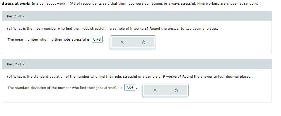 Stress at work: In a poll about work, 46% of respondents said that their jobs were sometimes or always stressful. Nine workers are chosen at random.
Part 1 of 2
(a) What is the mean number who find their jobs stressful in a sample of 9 workers? Round the answer to two decimal places.
The mean number who find their jobs stressful is 0.48
Part 2 of 2
X
(b) What is the standard deviation of the number who find their jobs stressful in a sample of 9 workers? Round the answer to four decimal places.
The standard deviation of the number who find their jobs stressful is 7.64
X
5