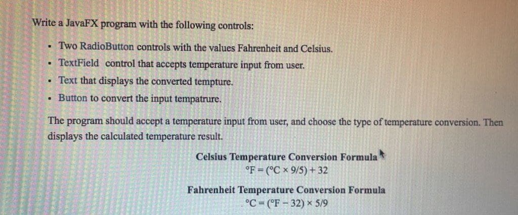 Write a JavaFX program with the following controls:
. Two RadioButton controls with the values Fahrenheit and Celsius.
TextField control that accepts temperature input from user.
Text that displays the converted tempture.
. Button to convert the input tempatrure.
C
.
The program should accept a temperature input from user, and choose the type of temperature conversion. Then
displays the calculated temperature result.
Celsius Temperature Conversion Formula t
°F (°C x 9/5) + 32
Fahrenheit Temperature Conversion Formula
°C (°F 32) x 5/9