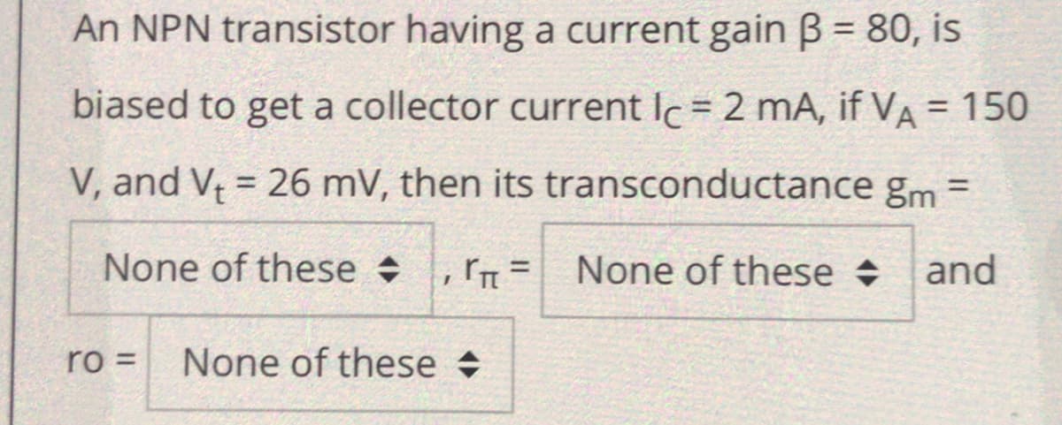 An NPN transistor having a current gain B = 80, is
biased to get a collector current Ic = 2 mA, if VA = 150
V, and V = 26 mV, then its transconductance gm =
None of these +
None of these +
and
%3D
ro =
None of these +
