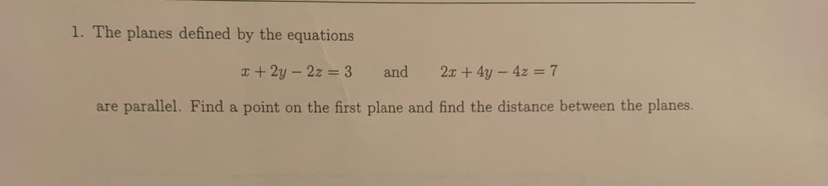 1. The planes defined by the equations
x+ 2y - 2z = 3
and
2x + 4y – 4z = 7
are parallel. Find a point on the first plane and find the distance between the planes.
