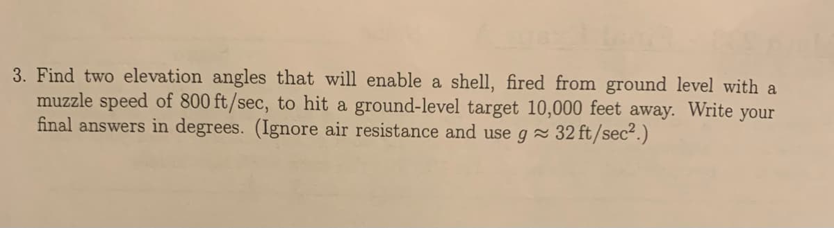 3. Find two elevation angles that will enable a shell, fired from ground level with a
muzzle speed of 800 ft/sec, to hit a ground-level target 10,000 feet away. Write your
final answers in degrees. (Ignore air resistance and use g 32 ft/sec?.)
